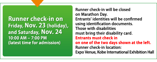 Runner check-in on Friday (holiday), Nov. 23 Saturday, Nov. 24	10:00 AM – 7:00 PM (latest 
time for admission)		Runner check-in will be closed on Marathon Day.Entrants’ identities will be confirmed using identification documents.Those with disabilities must bring their disability card.Entrants must check in on one of the two days shown at the left.Runner check-in location: Expo Venue, Kobe International Exhibition Hall