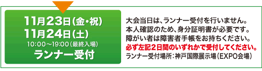 11月23日（金・祝）11月24日（土）10：00～19：00（最終入場）ランナー受付 大会当日は、ランナー受付を行いません。 本人確認のため、身分証明書が必要です。 障がい者は障害者手帳をお持ちください。 必ず左記2日間のいずれかで受付してください。 ランナー受付場所：神戸国際展示場（EXPO会場）