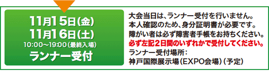 11月15日（金）11月16日（土）10：00～19：00（最終入場）ランナー受付 大会当日は、ランナー受付を行いません。 本人確認のため、身分証明書が必要です。 障がい者は障害者手帳をお持ちください。 必ず左記2日間のいずれかで受付してください。 ランナー受付場所：神戸国際展示場（EXPO会場）