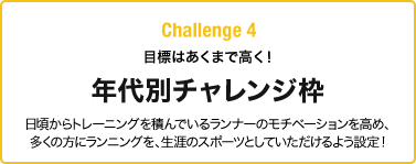 Challenge 4 目標はあくまで高く！年代別チャレンジ枠 日頃からトレーニングを積んでいるランナーのモチベーションを高め、多くの方にランニングを、生涯のスポーツとしていただけるよう設定!