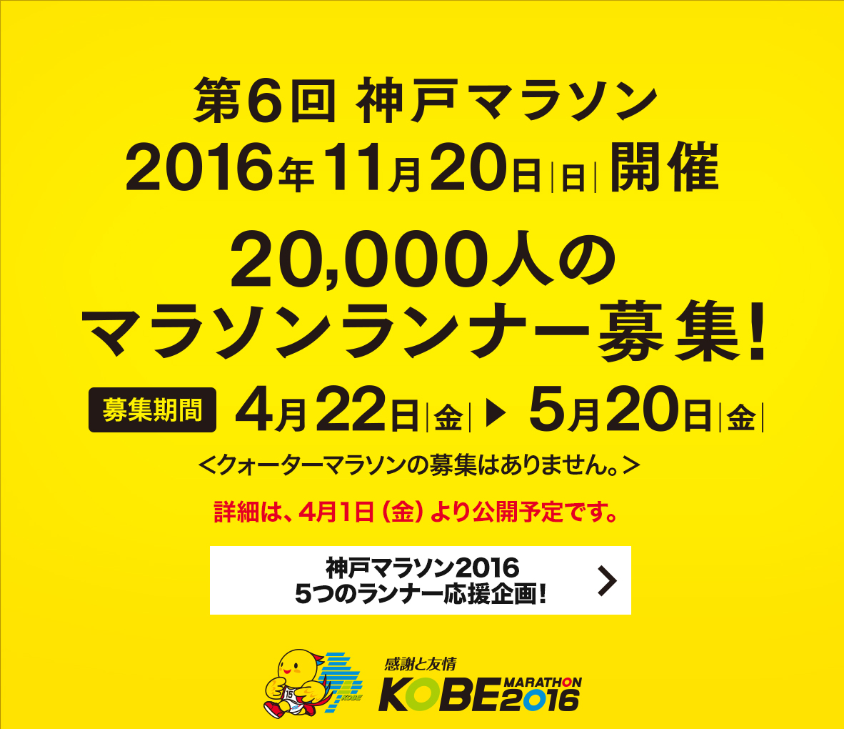 【第6回神戸マラソン】第6回神戸マラソン 2016年11月20日（日曜日）開催　20,000人のマラソンランナー募集！募集期間4月22日（金曜日）から5月20日（金曜日）まで　募集要項は、4月1日（金曜日）より公開予定です。