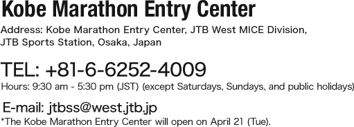 Kobe Marathon Entry Center Address: Kobe Marathon Entry Center, JTB West MICE Division, JTB Sports Station, Osaka, Japan TEL: +81-6-6252-4009 Hours: 9:30 am - 5:30 pm (JST) (except Saturdays, Sundays, and public holidays) E-mail: jtbss@west.jtb.jp *The Kobe Marathon Entry Center will open on April 21 (Tue).